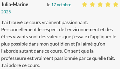 J'ai trouvé ce cours vraiment passionnant. Personnellement le respect de l'environnement et des êtres vivants sont des valeurs que j'essaie d'appliquer le plus possible dans mon quotidien et j'ai aimé qu'on l'aborde autant dans ce cours. On sent que la pr